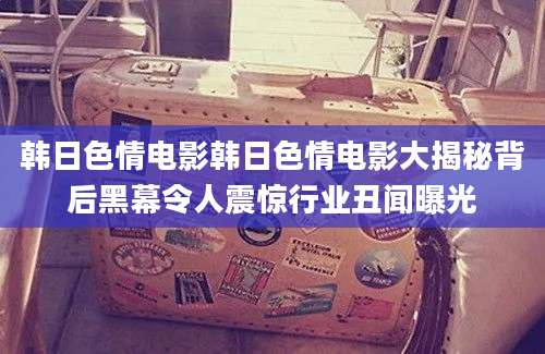 韩日色情电影韩日色情电影大揭秘背后黑幕令人震惊行业丑闻曝光