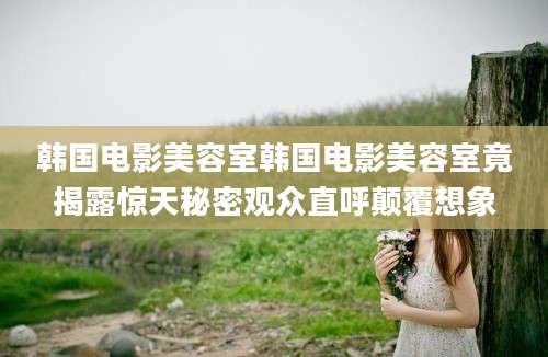 韩国电影美容室韩国电影美容室竟揭露惊天秘密观众直呼颠覆想象