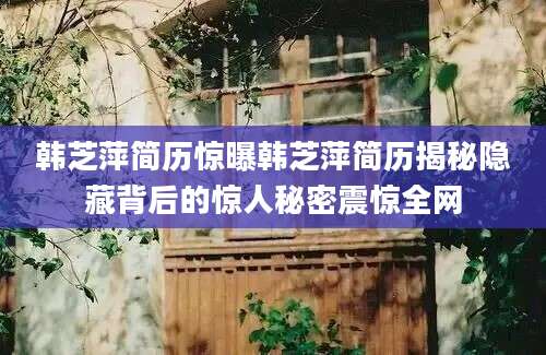 韩芝萍简历惊曝韩芝萍简历揭秘隐藏背后的惊人秘密震惊全网