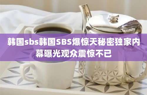 韩国sbs韩国SBS爆惊天秘密独家内幕曝光观众震惊不已