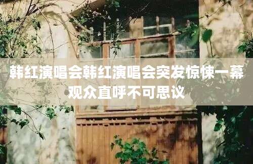 韩红演唱会韩红演唱会突发惊悚一幕观众直呼不可思议