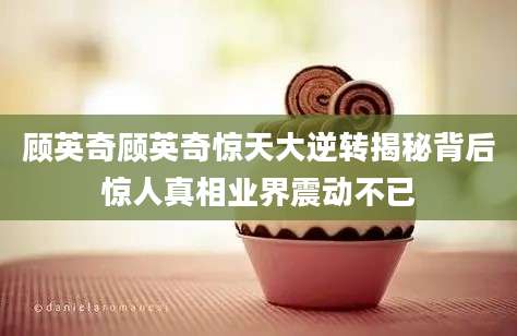 顾英奇顾英奇惊天大逆转揭秘背后惊人真相业界震动不已
