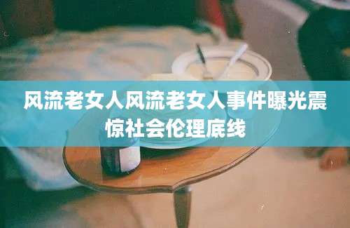风流老女人风流老女人事件曝光震惊社会伦理底线