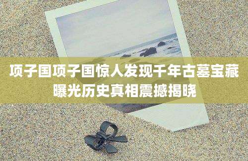 项子国项子国惊人发现千年古墓宝藏曝光历史真相震撼揭晓