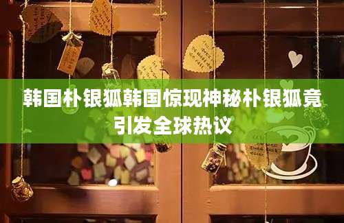 韩国朴银狐韩国惊现神秘朴银狐竟引发全球热议