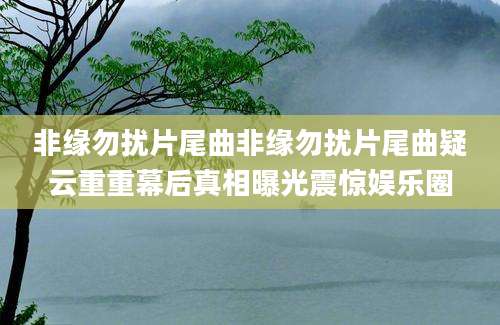 非缘勿扰片尾曲非缘勿扰片尾曲疑云重重幕后真相曝光震惊娱乐圈