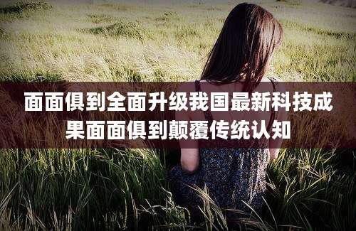 面面俱到全面升级我国最新科技成果面面俱到颠覆传统认知