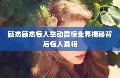 顾杰顾杰惊人举动震惊业界揭秘背后惊人真相