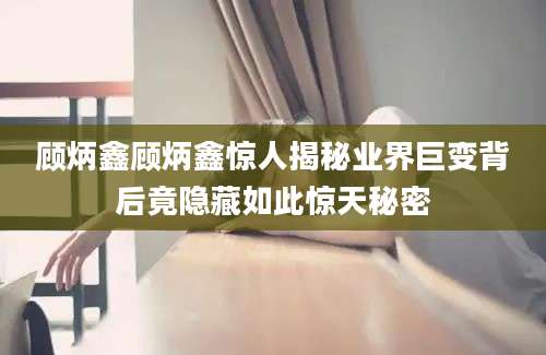 顾炳鑫顾炳鑫惊人揭秘业界巨变背后竟隐藏如此惊天秘密