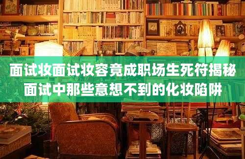 面试妆面试妆容竟成职场生死符揭秘面试中那些意想不到的化妆陷阱