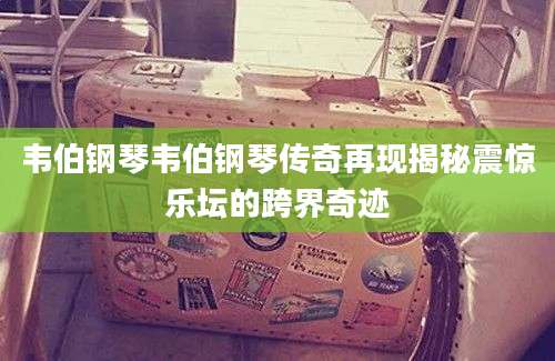 韦伯钢琴韦伯钢琴传奇再现揭秘震惊乐坛的跨界奇迹