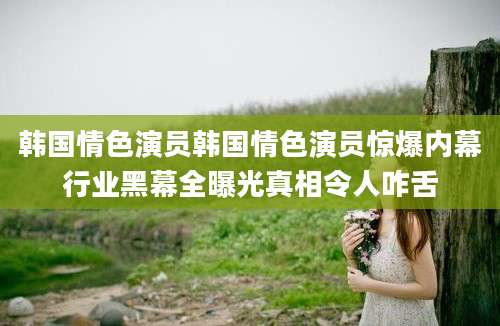 韩国情色演员韩国情色演员惊爆内幕行业黑幕全曝光真相令人咋舌