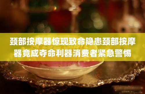 颈部按摩器惊现致命隐患颈部按摩器竟成夺命利器消费者紧急警惕