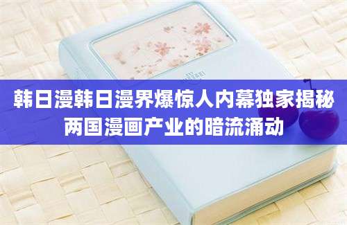 韩日漫韩日漫界爆惊人内幕独家揭秘两国漫画产业的暗流涌动