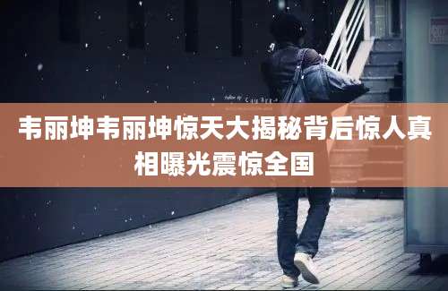 韦丽坤韦丽坤惊天大揭秘背后惊人真相曝光震惊全国