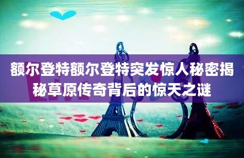 额尔登特额尔登特突发惊人秘密揭秘草原传奇背后的惊天之谜