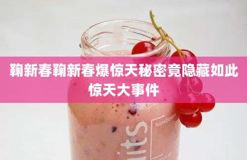 鞠新春鞠新春爆惊天秘密竟隐藏如此惊天大事件