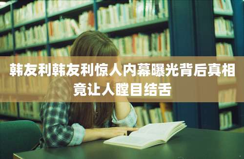 韩友利韩友利惊人内幕曝光背后真相竟让人瞠目结舌