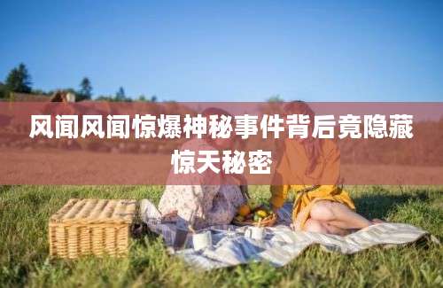 风闻风闻惊爆神秘事件背后竟隐藏惊天秘密