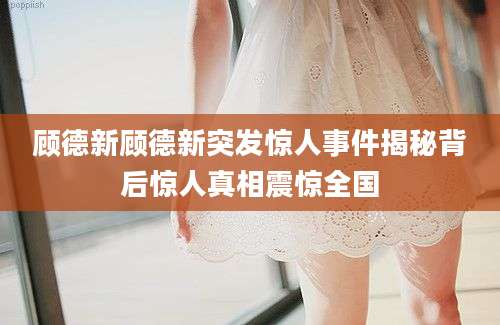 顾德新顾德新突发惊人事件揭秘背后惊人真相震惊全国