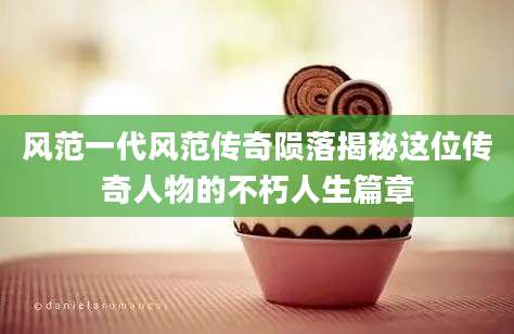 风范一代风范传奇陨落揭秘这位传奇人物的不朽人生篇章