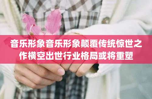 音乐形象音乐形象颠覆传统惊世之作横空出世行业格局或将重塑