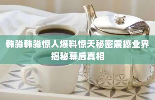 韩淼韩淼惊人爆料惊天秘密震撼业界揭秘幕后真相