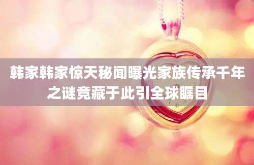 韩家韩家惊天秘闻曝光家族传承千年之谜竟藏于此引全球瞩目