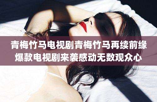 青梅竹马电视剧青梅竹马再续前缘爆款电视剧来袭感动无数观众心