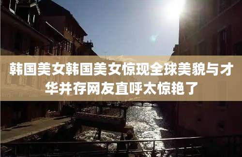 韩国美女韩国美女惊现全球美貌与才华并存网友直呼太惊艳了