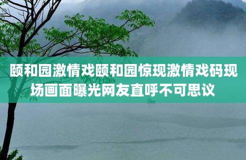颐和园激情戏颐和园惊现激情戏码现场画面曝光网友直呼不可思议