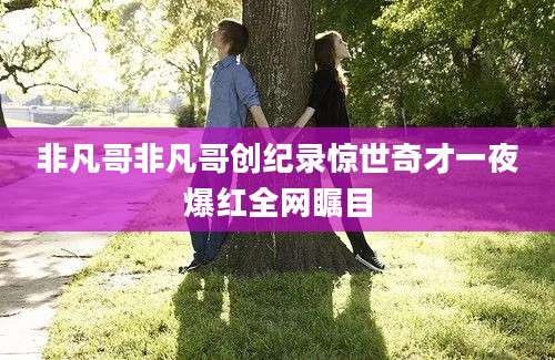 非凡哥非凡哥创纪录惊世奇才一夜爆红全网瞩目