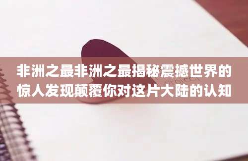 非洲之最非洲之最揭秘震撼世界的惊人发现颠覆你对这片大陆的认知
