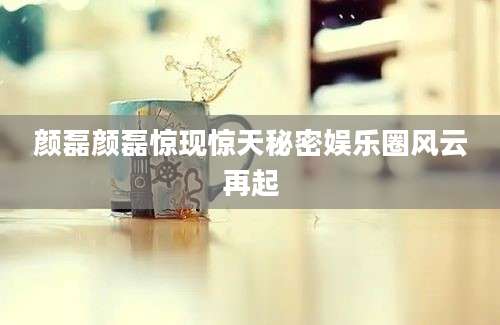 颜磊颜磊惊现惊天秘密娱乐圈风云再起