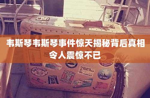 韦斯琴韦斯琴事件惊天揭秘背后真相令人震惊不已