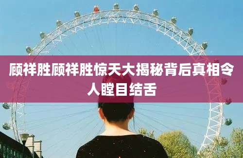 顾祥胜顾祥胜惊天大揭秘背后真相令人瞠目结舌