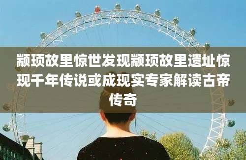 颛顼故里惊世发现颛顼故里遗址惊现千年传说或成现实专家解读古帝传奇