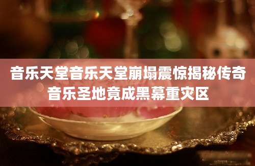 音乐天堂音乐天堂崩塌震惊揭秘传奇音乐圣地竟成黑幕重灾区