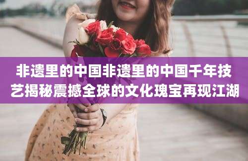 非遗里的中国非遗里的中国千年技艺揭秘震撼全球的文化瑰宝再现江湖