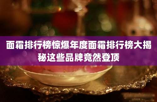 面霜排行榜惊爆年度面霜排行榜大揭秘这些品牌竟然登顶