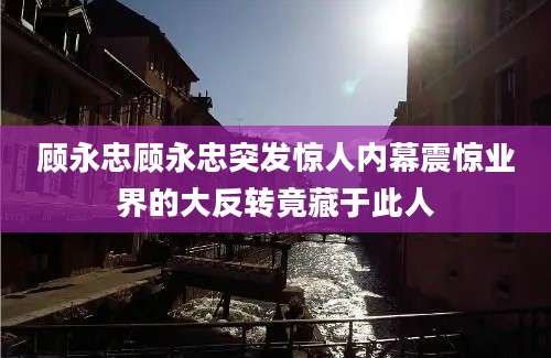 顾永忠顾永忠突发惊人内幕震惊业界的大反转竟藏于此人