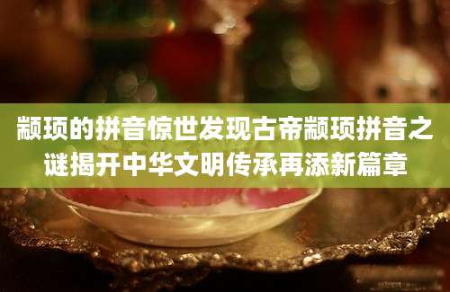 颛顼的拼音惊世发现古帝颛顼拼音之谜揭开中华文明传承再添新篇章