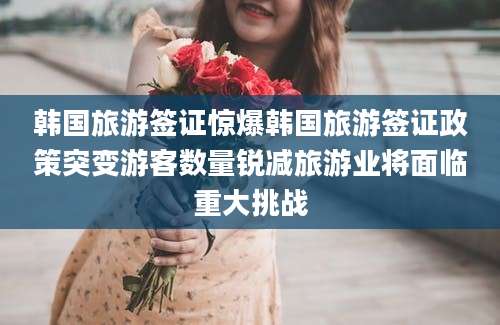 韩国旅游签证惊爆韩国旅游签证政策突变游客数量锐减旅游业将面临重大挑战