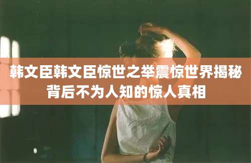 韩文臣韩文臣惊世之举震惊世界揭秘背后不为人知的惊人真相