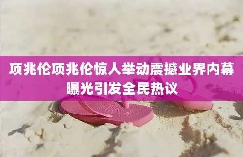 项兆伦项兆伦惊人举动震撼业界内幕曝光引发全民热议