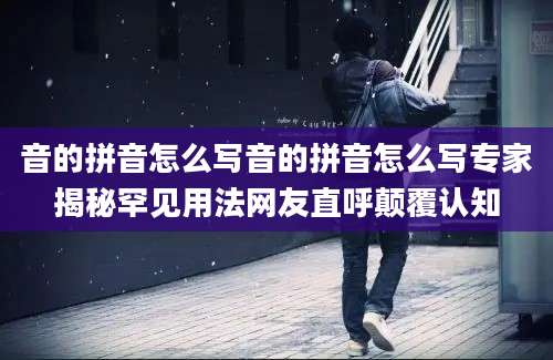 音的拼音怎么写音的拼音怎么写专家揭秘罕见用法网友直呼颠覆认知