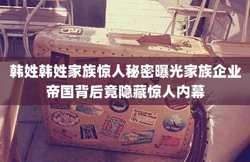 韩姓韩姓家族惊人秘密曝光家族企业帝国背后竟隐藏惊人内幕