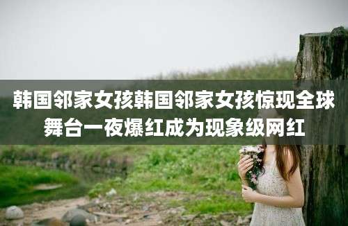 韩国邻家女孩韩国邻家女孩惊现全球舞台一夜爆红成为现象级网红