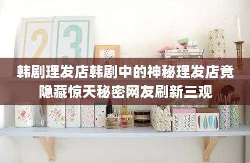 韩剧理发店韩剧中的神秘理发店竟隐藏惊天秘密网友刷新三观
