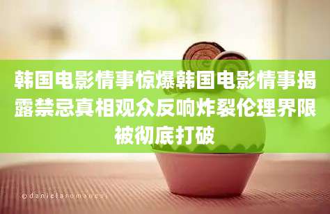 韩国电影情事惊爆韩国电影情事揭露禁忌真相观众反响炸裂伦理界限被彻底打破